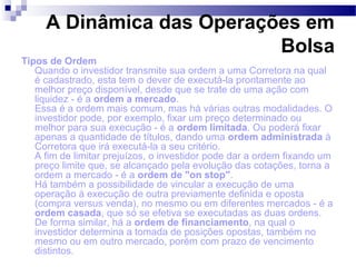 A Dinâmica das Operações em
Bolsa
Tipos de Ordem
Quando o investidor transmite sua ordem a uma Corretora na qual
é cadastrado, esta tem o dever de executá-la prontamente ao
melhor preço disponível, desde que se trate de uma ação com
liquidez - é a ordem a mercado.
Essa é a ordem mais comum, mas há várias outras modalidades. O
investidor pode, por exemplo, fixar um preço determinado ou
melhor para sua execução - é a ordem limitada. Ou poderá fixar
apenas a quantidade de títulos, dando uma ordem administrada à
Corretora que irá executá-la a seu critério.
A fim de limitar prejuízos, o investidor pode dar a ordem fixando um
preço limite que, se alcançado pela evolução das cotações, torna a
ordem a mercado - é a ordem de "on stop".
Há também a possibilidade de vincular a execução de uma
operação à execução de outra previamente definida e oposta
(compra versus venda), no mesmo ou em diferentes mercados - é a
ordem casada, que só se efetiva se executadas as duas ordens.
De forma similar, há a ordem de financiamento, na qual o
investidor determina a tomada de posições opostas, também no
mesmo ou em outro mercado, porém com prazo de vencimento
distintos.
 
