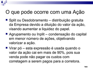 183
O que pode ocorre com uma Ação
 Split ou Desdobramento – distribuição gratuita
da Empresa devido a diluição do valor da ação,
visando aumentar a liquidez do papel.
 Agrupamento ou Inplit – condensação do capital
em menor número de ações, objetivando
valorizar a ação.
 Virar pó – esta expressão é usada quando o
valor da ação cai em mais de 90%, pois sua
venda pode não pagar os custos com
corretagem a serem pagos para a corretora.
 
