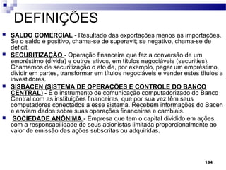 184
DEFINIÇÕES
 SALDO COMERCIAL - Resultado das exportações menos as importações.
Se o saldo é positivo, chama-se de superavit; se negativo, chama-se de
deficit.
 SECURITIZAÇÃO - Operação financeira que faz a conversão de um
empréstimo (dívida) e outros ativos, em títulos negociáveis (securities).
Chamamos de securitização o ato de, por exemplo, pegar um empréstimo,
dividir em partes, transformar em títulos negociáveis e vender estes títulos a
investidores.
 SISBACEN (SISTEMA DE OPERAÇÕES E CONTROLE DO BANCO
CENTRAL) - É o instrumento de comunicação computadorizado do Banco
Central com as instituições financeiras, que por sua vez têm seus
computadores conectados a esse sistema. Recebem informações do Bacen
e enviam dados sobre suas operações financeiras e cambiais.
 SOCIEDADE ANÔNIMA - Empresa que tem o capital dividido em ações,
com a responsabilidade de seus acionistas limitada proporcionalmente ao
valor de emissão das ações subscritas ou adquiridas.
 