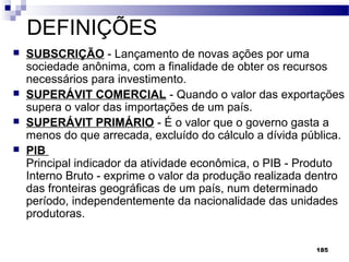 185
DEFINIÇÕES
 SUBSCRIÇÃO - Lançamento de novas ações por uma
sociedade anônima, com a finalidade de obter os recursos
necessários para investimento.
 SUPERÁVIT COMERCIAL - Quando o valor das exportações
supera o valor das importações de um país.
 SUPERÁVIT PRIMÁRIO - É o valor que o governo gasta a
menos do que arrecada, excluído do cálculo a dívida pública.
 PIB
Principal indicador da atividade econômica, o PIB - Produto
Interno Bruto - exprime o valor da produção realizada dentro
das fronteiras geográficas de um país, num determinado
período, independentemente da nacionalidade das unidades
produtoras.
 
