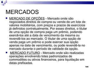 186
MERCADOS
 MERCADO DE OPÇÕES - Mercado onde são
negociados direitos de compra ou venda de um lote de
valores mobiliários, com preços e prazos de exercícios
já definidos contratualmente. Por esses direitos, o titular
de uma opção de compra paga um prêmio, podendo
exercê-los até a data de vencimento da mesma ou
revendê-los ao mercado. O titular de uma opção de
venda paga um prêmio e pode exercer sua opção
apenas na data de vencimento, ou pode revendê-la no
mercado durante o período de validade da opção.
 MERCADO FUTURO - Mercado onde são realizadas
operações envolvendo lotes padronizados de
commodities ou ativos financeiros, para liquidação em
datas prefixadas.
 