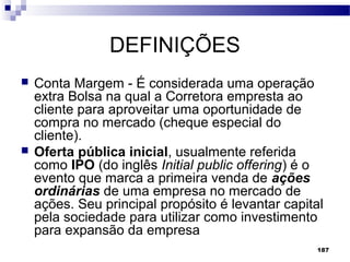 187
DEFINIÇÕES
 Conta Margem - É considerada uma operação
extra Bolsa na qual a Corretora empresta ao
cliente para aproveitar uma oportunidade de
compra no mercado (cheque especial do
cliente).
 Oferta pública inicial, usualmente referida
como IPO (do inglês Initial public offering) é o
evento que marca a primeira venda de ações
ordinárias de uma empresa no mercado de
ações. Seu principal propósito é levantar capital
pela sociedade para utilizar como investimento
para expansão da empresa
 