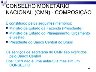 18
CONSELHO MONETÁRIO
NACIONAL (CMN) - COMPOSIÇÃO
É constituído pelos seguintes membros:
 Ministro de Estado da Fazenda (Presidente)
 Ministro de Estado do Planejamento, Orçamento
e Gestão
 Presidente do Banco Central do Brasil
Os serviços de secretaria do CMN são exercidos
pelo Banco Central
Obs: CMN não é uma autarquia mas sim um
CONSELHO
 
