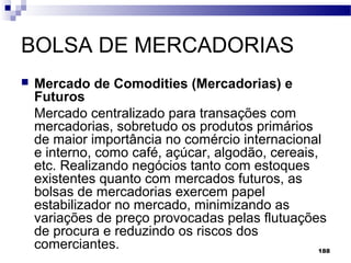 188
BOLSA DE MERCADORIAS
 Mercado de Comodities (Mercadorias) e
Futuros
Mercado centralizado para transações com
mercadorias, sobretudo os produtos primários
de maior importância no comércio internacional
e interno, como café, açúcar, algodão, cereais,
etc. Realizando negócios tanto com estoques
existentes quanto com mercados futuros, as
bolsas de mercadorias exercem papel
estabilizador no mercado, minimizando as
variações de preço provocadas pelas flutuações
de procura e reduzindo os riscos dos
comerciantes.
 