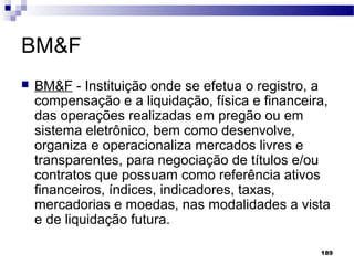 189
BM&F
 BM&F - Instituição onde se efetua o registro, a
compensação e a liquidação, física e financeira,
das operações realizadas em pregão ou em
sistema eletrônico, bem como desenvolve,
organiza e operacionaliza mercados livres e
transparentes, para negociação de títulos e/ou
contratos que possuam como referência ativos
financeiros, índices, indicadores, taxas,
mercadorias e moedas, nas modalidades a vista
e de liquidação futura.
 