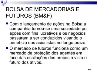 190
BOLSA DE MERCADORIAS E
FUTUROS (BM&F)
 Com o lançamento de ações na Bolsa a
companhia tornou-se uma sociedade por
ações com fins lucrativos e os negócios
passaram a ser conduzidos visando o
benefício dos acionistas no longo prazo.
 O mercado de futuros funciona como um
mercado de proteção dos agentes em
face das oscilações dos preços a vista e
futuro dos ativos.
 