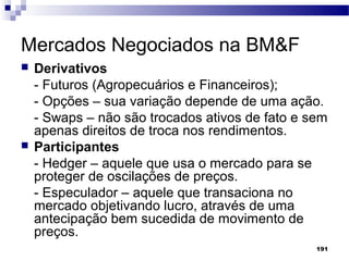 191
Mercados Negociados na BM&F
 Derivativos
- Futuros (Agropecuários e Financeiros);
- Opções – sua variação depende de uma ação.
- Swaps – não são trocados ativos de fato e sem
apenas direitos de troca nos rendimentos.
 Participantes
- Hedger – aquele que usa o mercado para se
proteger de oscilações de preços.
- Especulador – aquele que transaciona no
mercado objetivando lucro, através de uma
antecipação bem sucedida de movimento de
preços.
 