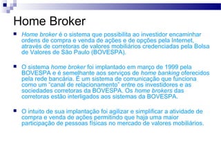 Home Broker
 Home broker é o sistema que possibilita ao investidor encaminhar
ordens de compra e venda de ações e de opções pela Internet,
através de corretoras de valores mobiliários credenciadas pela Bolsa
de Valores de São Paulo (BOVESPA).
 O sistema home broker foi implantado em março de 1999 pela
BOVESPA e é semelhante aos serviços de home banking oferecidos
pela rede bancária. É um sistema de comunicação que funciona
como um “canal de relacionamento” entre os investidores e as
sociedades corretoras da BOVESPA. Os home brokers das
corretoras estão interligados aos sistemas da BOVESPA.
 O intuito de sua implantação foi agilizar e simplificar a atividade de
compra e venda de ações permitindo que haja uma maior
participação de pessoas físicas no mercado de valores mobiliários.
 