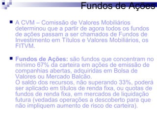Fundos de Ações
 A CVM – Comissão de Valores Mobiliários
determinou que a partir de agora todos os fundos
de ações passam a ser chamados de Fundos de
Investimento em Títulos e Valores Mobiliários, os
FITVM.
 Fundos de Ações: são fundos que concentram no
mínimo 67% da carteira em ações de emissão de
companhias abertas, adquiridas em Bolsa de
Valores ou Mercado Balcão.
O saldo dos recursos, não superando 33%, poderá
ser aplicado em títulos de renda fixa, ou quotas de
fundos de renda fixa, em mercados de liquidação
futura (vedadas operações a descoberto para que
não impliquem aumento de risco de carteira).
 