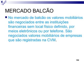 196
MERCADO BALCÃO
 No mercado de balcão os valores mobiliários
são negociados entre as instituições
financeiras sem local físico definido, por
meios eletrônicos ou por telefone. São
negociados valores mobiliários de empresas
que são registradas na CVM.
 
