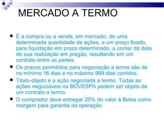 MERCADO A TERMO
 É a compra ou a venda, em mercado, de uma
determinada quantidade de ações, a um preço fixado,
para liquidação em prazo determinado, a contar da data
de sua realização em pregão, resultando em um
contrato entre as partes.
 Os prazos permitidos para negociação a termo são de
no mínimo 16 dias e no máximo 999 dias corridos.
 Título-objeto é a ação negociada a termo. Todas as
ações negociáveis na BOVESPA podem ser objeto de
um contrato a termo.
 O comprador deve entregar 20% do valor à Bolsa como
margem para garantia da operação.
 