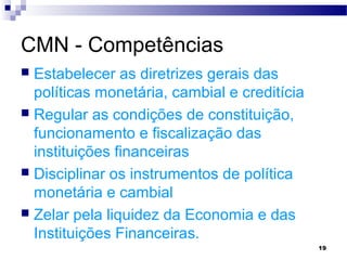 19
CMN - Competências
 Estabelecer as diretrizes gerais das
políticas monetária, cambial e creditícia
 Regular as condições de constituição,
funcionamento e fiscalização das
instituições financeiras
 Disciplinar os instrumentos de política
monetária e cambial
 Zelar pela liquidez da Economia e das
Instituições Financeiras.
 