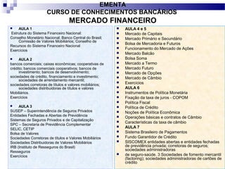 2
EMENTA
CURSO DE CONHECIMENTOS BANCÁRIOS
MERCADO FINANCEIRO
 AULA 1
Estrutura do Sistema Financeiro Nacional:
Conselho Monetário Nacional; Banco Central do Brasil;
Comissão de Valores Mobiliários; Conselho de
Recursos do Sistema Financeiro Nacional
Exercícios
 AULA 2
bancos comerciais; caixas econômicas; cooperativas de
crédito; bancos comerciais cooperativos; bancos de
investimento; bancos de desenvolvimento;
sociedades de crédito, financiamento e investimento;
sociedades de arrendamento mercantil;
sociedades corretoras de títulos e valores mobiliários;
sociedades distribuidoras de títulos e valores
Mobiliários.
Exercícios
 AULA 3
SUSEP – Superintendência de Seguros Privados
Entidades Fechadas e Abertas de Previdência
Sistemas de Seguros Privados e de Capitalização
SPC – Secretaria de Previdência Complementar
SELIC, CETIP
Bolsa de Valores
Sociedades Corretoras de títulos e Valores Mobiliários
Sociedades Distribuidoras de Valores Mobiliários
IRB (Instituto de Resseguros do Brasil)
Resseguros
Exercícios
 AULA 4 e 5
 Mercado de Capitais
 Mercado Primário e Secundário
 Bolsa de Mercadoria e Futuros
 Funcionamento do Mercado de Ações
 Mercado Balcão
 Bolsa Soma
 Mercado a Termo
 Mercado Futuro
 Mercado de Opções
 Mercado de Câmbio
 Exercícios
 AULA 6
 Instrumentos de Política Monetária
 Fixação da taxa de juros - COPOM
 Política Fiscal
 Política de Crédito
 Noções de Política Econômica
 Operações básicas e contratos de Câmbio
 Características da taxa de câmbio
 AULA 7
 Sistema Brasileiro de Pagamentos
 Fundo Garantidor de Crédito
 SISCOMEX entidades abertas e entidades fechadas
de previdência privada; corretoras de seguros;
sociedades administradoras
 de seguro-saúde. 3 Sociedades de fomento mercantil
(factoring); sociedades administradoras de cartões de
crédito
 