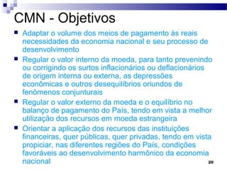20
CMN - Objetivos
 Adaptar o volume dos meios de pagamento às reais
necessidades da economia nacional e seu processo de
desenvolvimento
 Regular o valor interno da moeda, para tanto prevenindo
ou corrigindo os surtos inflacionários ou deflacionários
de origem interna ou externa, as depressões
econômicas e outros desequilíbrios oriundos de
fenômenos conjunturais
 Regular o valor externo da moeda e o equilíbrio no
balanço de pagamento do País, tendo em vista a melhor
utilização dos recursos em moeda estrangeira
 Orientar a aplicação dos recursos das instituições
financeiras, quer públicas, quer privadas, tendo em vista
propiciar, nas diferentes regiões do País, condições
favoráveis ao desenvolvimento harmônico da economia
nacional
 