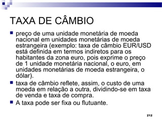 212
TAXA DE CÂMBIO
 preço de uma unidade monetária de moeda
nacional em unidades monetárias de moeda
estrangeira (exemplo: taxa de câmbio EUR/USD
está definida em termos indiretos para os
habitantes da zona euro, pois exprime o preço
de 1 unidade monetária nacional, o euro, em
unidades monetárias de moeda estrangeira, o
dólar).
 taxa de câmbio reflete, assim, o custo de uma
moeda em relação a outra, dividindo-se em taxa
de venda e taxa de compra.
 A taxa pode ser fixa ou flutuante.
 