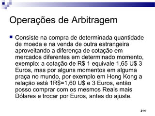 214
Operações de Arbitragem
 Consiste na compra de determinada quantidade
de moeda e na venda de outra estrangeira
aproveitando a diferença de cotação em
mercados diferentes em determinado momento,
exemplo: a cotação de R$ 1 equivale 1,65 U$ 3
Euros, mas por alguns momentos em alguma
praça no mundo, por exemplo em Hong Kong a
relação está 1R$=1,60 U$ e 3 Euros, então
posso comprar com os mesmos Reais mais
Dólares e trocar por Euros, antes do ajuste.
 