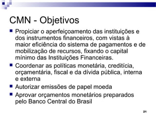 21
CMN - Objetivos
 Propiciar o aperfeiçoamento das instituições e
dos instrumentos financeiros, com vistas à
maior eficiência do sistema de pagamentos e de
mobilização de recursos, fixando o capital
mínimo das Instituições Financeiras.
 Coordenar as políticas monetária, creditícia,
orçamentária, fiscal e da dívida pública, interna
e externa
 Autorizar emissões de papel moeda
 Aprovar orçamentos monetários preparados
pelo Banco Central do Brasil
 