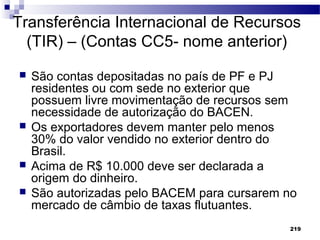 219
Transferência Internacional de Recursos
(TIR) – (Contas CC5- nome anterior)
 São contas depositadas no país de PF e PJ
residentes ou com sede no exterior que
possuem livre movimentação de recursos sem
necessidade de autorização do BACEN.
 Os exportadores devem manter pelo menos
30% do valor vendido no exterior dentro do
Brasil.
 Acima de R$ 10.000 deve ser declarada a
origem do dinheiro.
 São autorizadas pelo BACEM para cursarem no
mercado de câmbio de taxas flutuantes.
 