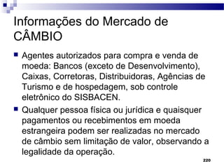 220
Informações do Mercado de
CÂMBIO
 Agentes autorizados para compra e venda de
moeda: Bancos (exceto de Desenvolvimento),
Caixas, Corretoras, Distribuidoras, Agências de
Turismo e de hospedagem, sob controle
eletrônico do SISBACEN.
 Qualquer pessoa física ou jurídica e quaisquer
pagamentos ou recebimentos em moeda
estrangeira podem ser realizadas no mercado
de câmbio sem limitação de valor, observando a
legalidade da operação.
 