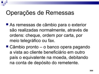 222
Operações de Remessas
 As remessas de câmbio para o exterior
são realizadas normalmente, através de
ordens: cheque, ordem por carta, por
meio telegráfico ou fax.
 Câmbio pronto – o banco opera pagando
a vista ao cliente beneficiário em outro
país o equivalente na moeda, debitando
na conta de depósito do remetente.
 