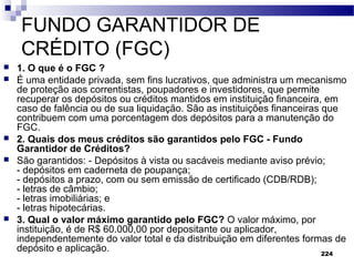 224
FUNDO GARANTIDOR DE
CRÉDITO (FGC)
 1. O que é o FGC ?
 É uma entidade privada, sem fins lucrativos, que administra um mecanismo
de proteção aos correntistas, poupadores e investidores, que permite
recuperar os depósitos ou créditos mantidos em instituição financeira, em
caso de falência ou de sua liquidação. São as instituições financeiras que
contribuem com uma porcentagem dos depósitos para a manutenção do
FGC.
 2. Quais dos meus créditos são garantidos pelo FGC - Fundo
Garantidor de Créditos?
 São garantidos: - Depósitos à vista ou sacáveis mediante aviso prévio;
- depósitos em caderneta de poupança;
- depósitos a prazo, com ou sem emissão de certificado (CDB/RDB);
- letras de câmbio;
- letras imobiliárias; e
- letras hipotecárias.
 3. Qual o valor máximo garantido pelo FGC? O valor máximo, por
instituição, é de R$ 60.000,00 por depositante ou aplicador,
independentemente do valor total e da distribuição em diferentes formas de
depósito e aplicação.
 