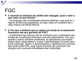 225
FGC
 4. Quando os titulares do crédito são cônjuges, qual o valor a
que cada um tem direito?
- Os cônjuges são considerados pessoas distintas, seja qual for o
regime de bens do casamento, ou seja, cada um receberá até o
valor máximo de R$ 60.000,00.
 5. Por que o dinheiro que eu aplico em fundo de investimento
financeiro não tem garantia do FGC?
- O patrimônio dos bancos não se confunde com o patrimônio dos
fundos de investimento financeiro que eles administram. Por isso,
quando o banco enfrenta problemas, os aplicadores nos fundos
podem fazer assembléias e mudar a administração do fundo para
outra instituição. Assim, é desnecessária a cobertura dos recursos
dos fundos pelo FGC, pois esses recursos não costumam ser
atingidos por eventuais dificuldades das instituições.
 