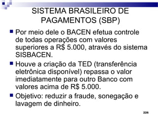 226
SISTEMA BRASILEIRO DE
PAGAMENTOS (SBP)
 Por meio dele o BACEN efetua controle
de todas operações com valores
superiores a R$ 5.000, através do sistema
SISBACEN.
 Houve a criação da TED (transferência
eletrônica disponível) repassa o valor
imediatamente para outro Banco com
valores acima de R$ 5.000.
 Objetivo: reduzir a fraude, sonegação e
lavagem de dinheiro.
 