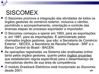 227
SISCOMEX
 O Siscomex promove a integração das atividades de todos os
órgãos gestores do comércio exterior, inclusive o câmbio,
permitindo o acompanhamento, orientação e controle das
diversas etapas do processo exportador e importador.
 O Siscomex começou a operar em 1993, para as exportações
e, em 1997, para as importações. É administrado pelos
chamados órgãos gestores, que são: a Secretaria de Comércio
Exterior - SECEX, a Secretaria da Receita Federal - SRF e o
Banco Central do Brasil - BACEN.
 As operações registradas via Sistema são analisadas online
tanto pelos órgãos gestores, quanto pelos órgãos anuentes
que estabelecem regras específicas para o desembaraço de
mercadorias dentro de sua área de competência.
 O módulo Drawback Eletrônico está incorporado ao Siscomex
desde 2001.
 