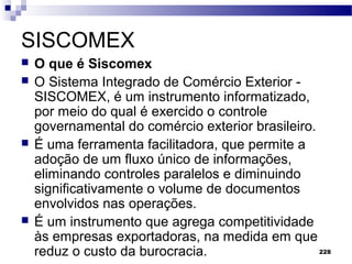 228
SISCOMEX
 O que é Siscomex
 O Sistema Integrado de Comércio Exterior -
SISCOMEX, é um instrumento informatizado,
por meio do qual é exercido o controle
governamental do comércio exterior brasileiro.
 É uma ferramenta facilitadora, que permite a
adoção de um fluxo único de informações,
eliminando controles paralelos e diminuindo
significativamente o volume de documentos
envolvidos nas operações.
 É um instrumento que agrega competitividade
às empresas exportadoras, na medida em que
reduz o custo da burocracia.
 