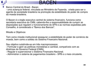 22
BACEN
 Banco Central do Brasil - Bacen
- uma autarquia federal, vinculada ao Ministério da Fazenda, criada para ser o
agente da sociedade brasileira na promoção da estabilidade do poder de compra
da moeda brasileira.
O Bacen é o órgão executivo central do sistema financeiro, funciona como
secretaria executiva do CMN, cabendo-lhe a responsabilidade de cumprir as
disposições que regulam o funcionamento do SFN e as normas expedidas pelo
Conselho, é considerado o "Banco dos Bancos".
Missão e Objetivos:
Tem como missão institucional assegurar a estabilidade do poder de comércio da
moeda, bem como a solidez do Sistema Financeiro Nacional.
Seu objetivo subdivide-se em três macroprocessos:
- Formular e gerir as políticas monetárias e cambial, compatíveis com as
diretrizes do Governo Federal (CMN);
- Regular e supervisionar o Sistema Financeiro Nacional;
- Administrar o sistema de pagamentos brasileiro - SPB e o meio circulante.
 