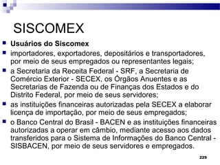 229
SISCOMEX
 Usuários do Siscomex
 importadores, exportadores, depositários e transportadores,
por meio de seus empregados ou representantes legais;
 a Secretaria da Receita Federal - SRF, a Secretaria de
Comércio Exterior - SECEX, os Órgãos Anuentes e as
Secretarias de Fazenda ou de Finanças dos Estados e do
Distrito Federal, por meio de seus servidores;
 as instituições financeiras autorizadas pela SECEX a elaborar
licença de importação, por meio de seus empregados;
 o Banco Central do Brasil - BACEN e as instituições financeiras
autorizadas a operar em câmbio, mediante acesso aos dados
transferidos para o Sistema de Informações do Banco Central -
SISBACEN, por meio de seus servidores e empregados.
 