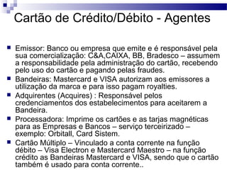 Cartão de Crédito/Débito - Agentes
 Emissor: Banco ou empresa que emite e é responsável pela
sua comercialização: C&A,CAIXA, BB, Bradesco – assumem
a responsabilidade pela administração do cartão, recebendo
pelo uso do cartão e pagando pelas fraudes.
 Bandeiras: Mastercard e VISA autorizam aos emissores a
utilização da marca e para isso pagam royalties.
 Adquirentes (Acquires) : Responsável pelos
credenciamentos dos estabelecimentos para aceitarem a
Bandeira.
 Processadora: Imprime os cartões e as tarjas magnéticas
para as Empresas e Bancos – serviço terceirizado –
exemplo: Orbitall, Card Sistem.
 Cartão Múltiplo – Vinculado a conta corrente na função
débito – Visa Electron e Mastercard Maestro – na função
crédito as Bandeiras Mastercard e VISA, sendo que o cartão
também é usado para conta corrente..
 