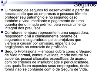 Seguros
 O mercado de seguros foi desenvolvido a partir da
necessidade que as empresas e pessoas têm de
proteger seu patrimônio e no segundo caso
também a vida, mediante o pagamento de uma
quantia denominada prêmio, para ressarcimento
integral dos prejuízos.
 Corretores: embora representem uma seguradora,
respondem civil e criminalmente perante os
segurados e seguradoras pelos prejuízos que
vierem a causar por omissão, imperícia ou
negligência no exercício da profissão.
 Seguro Profissional – embora cubra como o Seguro
de Vida normal, contra invalidez, morte natural ou
acidente, possui cláusulas específicas de acordo
com os critérios de insalubridade e periculosidade,
aos quais ficam expostos seus empregados, desta
forma não se confunde com o de Seguro de Vida.
 