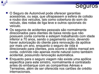 Seguros
 O Seguro de Automóvel pode oferecer garantias
acessórias, ou seja, que ultrapassem a esfera de colisão
e roubo dos veículos, tais como cobertura do som do
veículo, das rodas de liga leve e outros opcionais do
veículo.
 Os seguros de acidentes pessoais são normalmente
direcionados para clientes de baixa renda que não
possuem conta corrente e estejam trabalhando com idade
inferior a 70 anos, sendo o pagamento único, devendo
haver autorização do cliente para renovação da apólice
por mais um ano, enquanto o seguro de vida é
direcionado para clientes, pois ocorre o débito mensal em
conta, cobrindo não apenas morte natural como também
acidental, possuindo renovação automática.
 Enquanto para o seguro viagem não existe uma apólice
especifica para este sinistro, normalmente é contratado
antes do embarque com as companhias Aéreas e
Terrestres, além de ser oferecida nos cartões de crédito
internacionais.
 