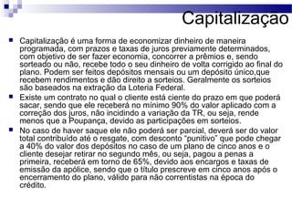Capitalização
 Capitalização é uma forma de economizar dinheiro de maneira
programada, com prazos e taxas de juros previamente determinados,
com objetivo de ser fazer economia, concorrer a prêmios e, sendo
sorteado ou não, recebe todo o seu dinheiro de volta corrigido ao final do
plano. Podem ser feitos depósitos mensais ou um depósito único,que
recebem rendimentos e dão direito a sorteios. Geralmente os sorteios
são baseados na extração da Loteria Federal.
 Existe um contrato no qual o cliente está ciente do prazo em que poderá
sacar, sendo que ele receberá no mínimo 90% do valor aplicado com a
correção dos juros, não incidindo a variação da TR, ou seja, rende
menos que a Poupança, devido as participações em sorteios.
 No caso de haver saque ele não poderá ser parcial, deverá ser do valor
total contribuído até o resgate, com desconto “punitivo” que pode chegar
a 40% do valor dos depósitos no caso de um plano de cinco anos e o
cliente desejar retirar no segundo mês, ou seja, pagou a penas a
primeira, receberá em torno de 65%, devido aos encargos e taxas de
emissão da apólice, sendo que o título prescreve em cinco anos após o
encerramento do plano, válido para não correntistas na época do
crédito.
 