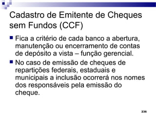 236
Cadastro de Emitente de Cheques
sem Fundos (CCF)
 Fica a critério de cada banco a abertura,
manutenção ou encerramento de contas
de depósito a vista – função gerencial.
 No caso de emissão de cheques de
repartições federais, estaduais e
municipais a inclusão ocorrerá nos nomes
dos responsáveis pela emissão do
cheque.
 