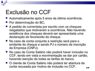 238
Exclusão no CCF
 Automaticamente após 5 anos da última ocorrência;
 Por determinação do BC;
 A pedido do correntista por escrito com os cheques
resgatados que motivaram a ocorrência. Não havendo
existência dos cheques deverá ser apresentada uma
declaração do favorecido do cheque.
 No caso de conta conjunta a restrição será para o
emitente do cheque e sendo PJ o número de inscrição
da Empresa (CNPJ).
 No caso de Conta Salário não poderá haver inclusão no
CCF, tendo em vista a movimentação se dar por cartão,
havendo isenção de todas as tarifas do banco.
 O cliente de Conta Salário não poderá ter abertura de
conta recusada por motivo de inclusão no CCF.
 