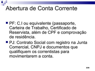 239
Abertura de Conta Corrente
 PF: C.I ou equivalente (passaporte,
Carteira de Trabalho, Certificado de
Reservista, além de CPF e comprovação
de residência.
 PJ: Contrato Social com registro na Junta
Comercial, CNPJ e documentos que
qualifiquem os correntistas para
movimentarem a conta.
 