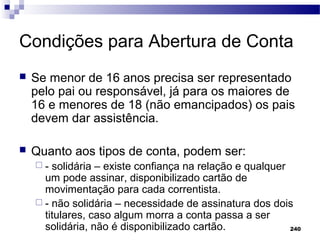 240
Condições para Abertura de Conta
 Se menor de 16 anos precisa ser representado
pelo pai ou responsável, já para os maiores de
16 e menores de 18 (não emancipados) os pais
devem dar assistência.
 Quanto aos tipos de conta, podem ser:
 - solidária – existe confiança na relação e qualquer
um pode assinar, disponibilizado cartão de
movimentação para cada correntista.
 - não solidária – necessidade de assinatura dos dois
titulares, caso algum morra a conta passa a ser
solidária, não é disponibilizado cartão.
 