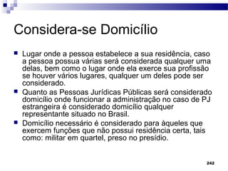 242
Considera-se Domicílio
 Lugar onde a pessoa estabelece a sua residência, caso
a pessoa possua várias será considerada qualquer uma
delas, bem como o lugar onde ela exerce sua profissão
se houver vários lugares, qualquer um deles pode ser
considerado.
 Quanto as Pessoas Jurídicas Públicas será considerado
domicílio onde funcionar a administração no caso de PJ
estrangeira é considerado domicílio qualquer
representante situado no Brasil.
 Domicílio necessário é considerado para àqueles que
exercem funções que não possui residência certa, tais
como: militar em quartel, preso no presídio.
 
