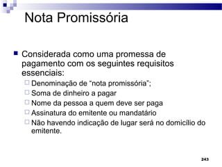 243
Nota Promissória
 Considerada como uma promessa de
pagamento com os seguintes requisitos
essenciais:
 Denominação de “nota promissória”;
 Soma de dinheiro a pagar
 Nome da pessoa a quem deve ser paga
 Assinatura do emitente ou mandatário
 Não havendo indicação de lugar será no domicílio do
emitente.
 