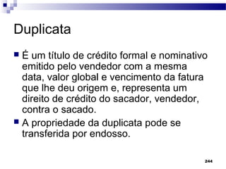 244
Duplicata
 É um título de crédito formal e nominativo
emitido pelo vendedor com a mesma
data, valor global e vencimento da fatura
que lhe deu origem e, representa um
direito de crédito do sacador, vendedor,
contra o sacado.
 A propriedade da duplicata pode se
transferida por endosso.
 