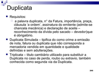 245
Duplicata
 Requisitos:
 a palavra duplicata, n° da Fatura, importância, praça,
cláusula ‘a ordem’, assinatura do emitente (admite-se
chancela mecânica) e declaração de aceite –
reconhecimento da dívida pelo sacado – devedor)que
é obrigatório.
 Duplicata Simulada – tipifica do como crime a emissão
de nota, fatura ou duplicata que não corresponda a
mercadoria vendida em quantidade e qualidade
definidas e sem adulterações.
 Triplicata – titulo cambiário utilizado para substituir a
Duplicata no caso de perda, roubo ou extravio, também
conhecida como segunda via da Duplicata.
 
