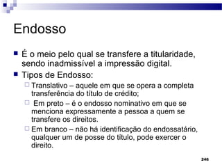 246
Endosso
 É o meio pelo qual se transfere a titularidade,
sendo inadmissível a impressão digital.
 Tipos de Endosso:
 Translativo – aquele em que se opera a completa
transferência do título de crédito;
 Em preto – é o endosso nominativo em que se
menciona expressamente a pessoa a quem se
transfere os direitos.
 Em branco – não há identificação do endossatário,
qualquer um de posse do título, pode exercer o
direito.
 