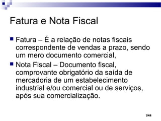 248
Fatura e Nota Fiscal
 Fatura – É a relação de notas fiscais
correspondente de vendas a prazo, sendo
um mero documento comercial,
 Nota Fiscal – Documento fiscal,
comprovante obrigatório da saída de
mercadoria de um estabelecimento
industrial e/ou comercial ou de serviços,
após sua comercialização.
 