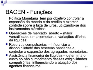 24
BACEN - Funções
Política Monetária tem por objetivo controlar a
expansão da moeda e do crédito e exercer
controle sobre a taxa de juros, utilizando-se dos
instrumentos clássicos:
 Operações de mercado aberto – maior
versatilidade em acomodar as variações diárias
da liquidez.
 Reservas compulsórias – influenciar a
disponibilidade das reservas bancárias e
controlar a expansão dos agregados monetários;
 Assistência financeira de liquidez – determina o
custo no não cumprimento dessas exigibilidades
compulsórias, influenciando a atuação dos
agentes financeiros.
 