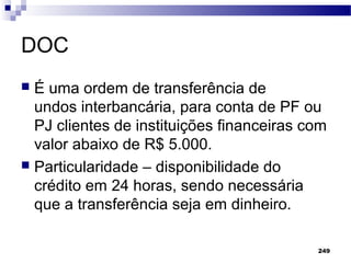 249
DOC
 É uma ordem de transferência de ꏀ
undos interbancária, para conta de PF ou
PJ clientes de instituições financeiras com
valor abaixo de R$ 5.000.
 Particularidade – disponibilidade do
crédito em 24 horas, sendo necessária
que a transferência seja em dinheiro.
 