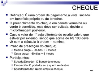 250
CHEQUE
 Definição: É uma ordem de pagamento a vista, sacado
em benefício próprio ou de terceiros.
 O preenchimento do cheque em caneta vermelha ou
verde é permitido, mas deve ser evitada, devido a
microfilmagem posterior.
 Caso o valor de n° seja diferente do escrito vale o que
estiver por extenso, sendo que acima de R$ 100 deve
vir com a cláusula à ordem – nominal.
 Prazo de prescrição do cheque;
 Mesma praça – 30 dias + 6 meses
 Outra praça – 60 dias + 6 meses
 Participantes:
 Sacado/Devedor: O Banco do cheque
 Favorecido: O portador ou a quem se destina
 Sacador/Credor: Quem emitiu o cheque
 