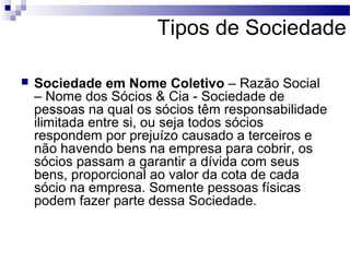 Tipos de Sociedade
 Sociedade em Nome Coletivo – Razão Social
– Nome dos Sócios & Cia - Sociedade de
pessoas na qual os sócios têm responsabilidade
ilimitada entre si, ou seja todos sócios
respondem por prejuízo causado a terceiros e
não havendo bens na empresa para cobrir, os
sócios passam a garantir a dívida com seus
bens, proporcional ao valor da cota de cada
sócio na empresa. Somente pessoas físicas
podem fazer parte dessa Sociedade.
 