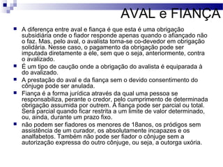 AVAL e FIANÇA
 A diferença entre aval e fiança é que esta é uma obrigação
subsidiária onde o fiador responde apenas quando o afiançado não
o faz. Mas, pelo aval, o avalista torna-se co-devedor em obrigação
solidária. Nesse caso, o pagamento da obrigação pode ser
imputada diretamente a ele, sem que o seja, anteriormente, contra
o avalizado.
 É um tipo de caução onde a obrigação do avalista é equiparada à
do avalizado.
 A prestação do aval e da fiança sem o devido consentimento do
cônjuge pode ser anulada.
 Fiança é a forma jurídica através da qual uma pessoa se
responsabiliza, perante o credor, pelo cumprimento de determinada
obrigação assumida por outrem. A fiança pode ser parcial ou total.
Será parcial quando ficar restrita a um limite de valor determinado,
ou, ainda, durante um prazo fixo.
 não podem ser fiadores os menores de 18anos, os pródigos sem
assistência de um curador, os absolutamente incapazes e os
analfabetos. Também não pode ser fiador o cônjuge sem a
autorização expressa do outro cônjuge, ou seja, a outorga uxória.
 